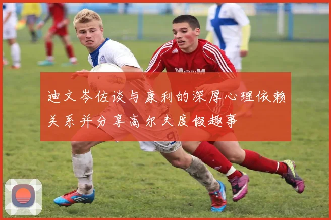 迪文岑佐谈与康利的深厚心理依赖关系并分享高尔夫度假趣事