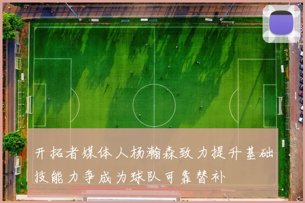 开拓者媒体人杨瀚森致力提升基础技能力争成为球队可靠替补