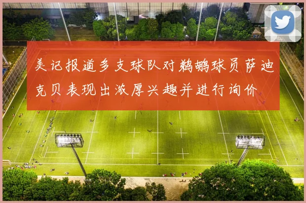 美记报道多支球队对鹈鹕球员萨迪克贝表现出浓厚兴趣并进行询价