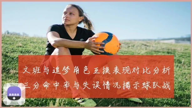 文班与追梦角色互换表现对比分析三分命中率与失误情况揭示球队战术调整