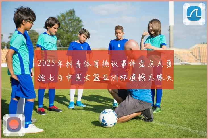 2025年抖音体育热议事件盘点火勇抢七与中国女篮亚洲杯遗憾无缘决赛