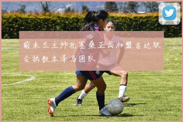 前米兰主帅孔塞桑正式加盟吉达联合执教本泽马团队