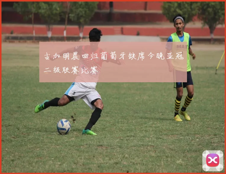 古加明晨回归葡萄牙缺席今晚亚冠二级联赛比赛
