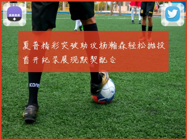 夏普精彩突破助攻杨瀚森轻松抛投首开纪录展现默契配合