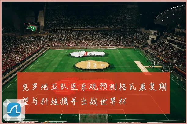 克罗地亚队医乐观预测格瓦康复期望与科娃携手出战世界杯