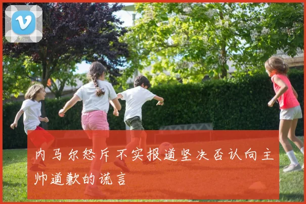 内马尔怒斥不实报道坚决否认向主帅道歉的谎言