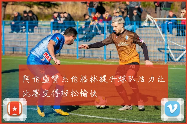 阿伦盛赞杰伦格林提升球队活力让比赛变得轻松愉快