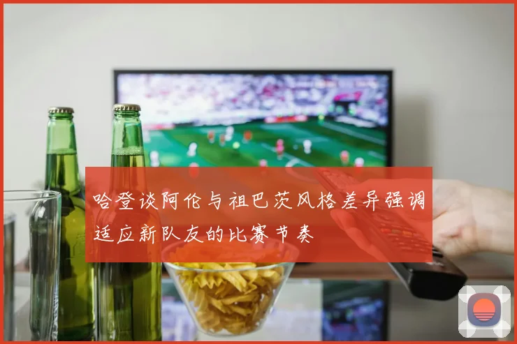 哈登谈阿伦与祖巴茨风格差异强调适应新队友的比赛节奏