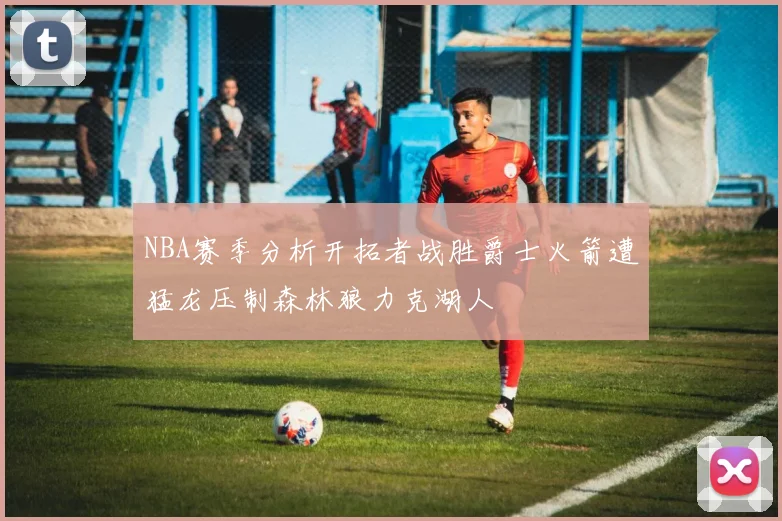 NBA赛季分析开拓者战胜爵士火箭遭猛龙压制森林狼力克湖人