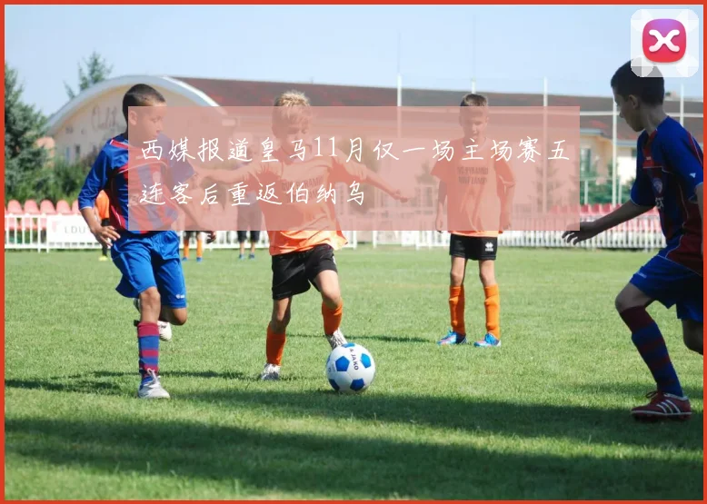 西媒报道皇马11月仅一场主场赛五连客后重返伯纳乌