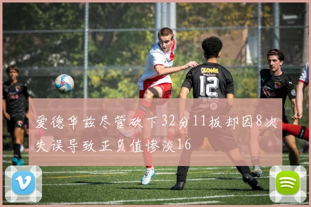 爱德华兹尽管砍下32分11板却因8次失误导致正负值惨淡16