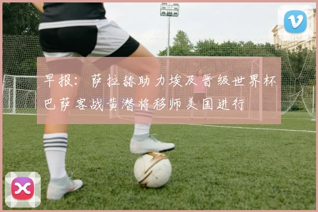 早报：萨拉赫助力埃及晋级世界杯巴萨客战黄潜将移师美国进行