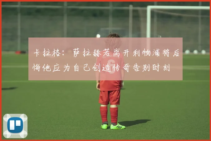 卡拉格：萨拉赫若离开利物浦将后悔他应为自己创造传奇告别时刻