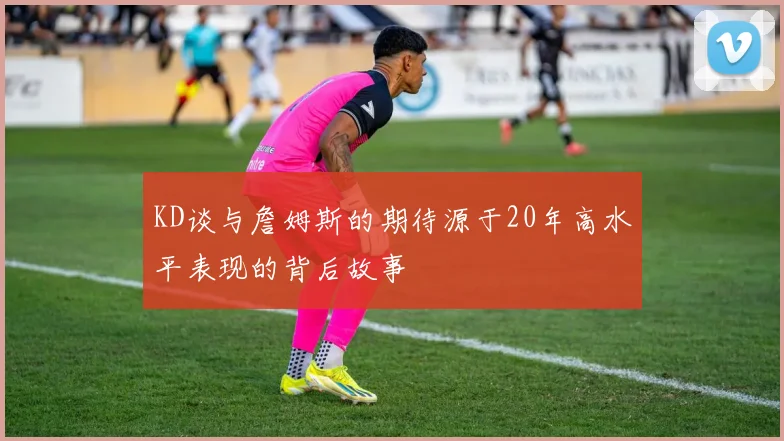 KD谈与詹姆斯的期待源于20年高水平表现的背后故事
