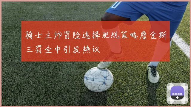 骑士主帅冒险选择犯规策略詹金斯三罚全中引发热议