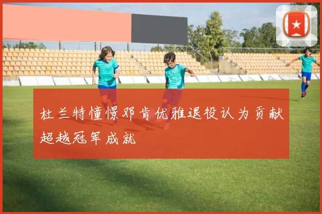 杜兰特憧憬邓肯优雅退役认为贡献超越冠军成就