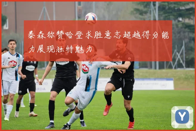 泰森称赞哈登求胜意志超越得分能力展现独特魅力