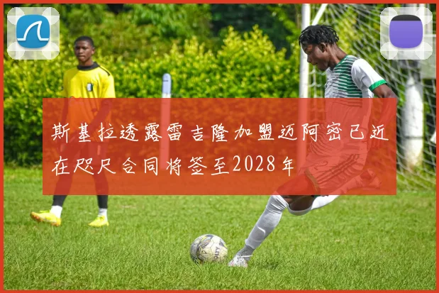 斯基拉透露雷吉隆加盟迈阿密已近在咫尺合同将签至2028年