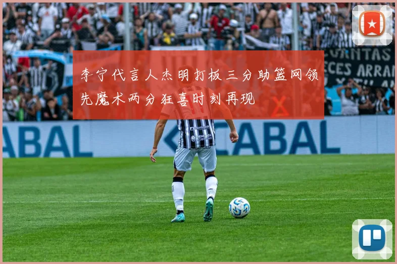 李宁代言人杰明打板三分助篮网领先魔术两分狂喜时刻再现