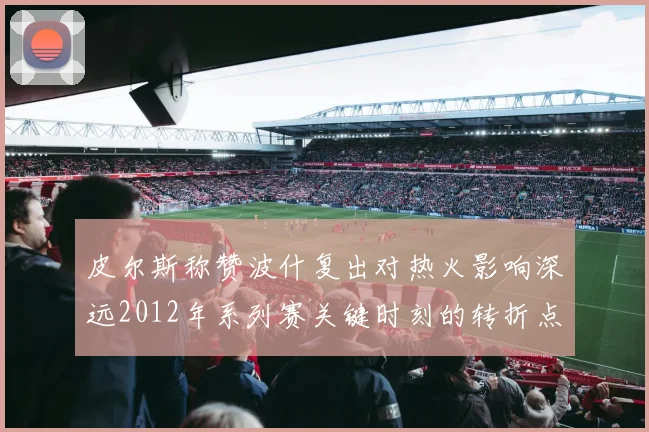 皮尔斯称赞波什复出对热火影响深远2012年系列赛关键时刻的转折点