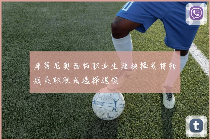 库蒂尼奥面临职业生涯抉择或将转战美职联或选择退役