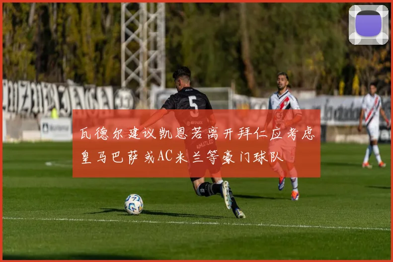 瓦德尔建议凯恩若离开拜仁应考虑皇马巴萨或AC米兰等豪门球队