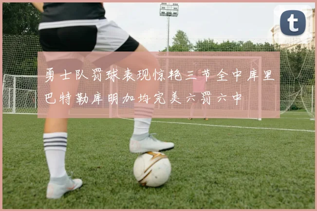 勇士队罚球表现惊艳三节全中库里巴特勒库明加均完美六罚六中
