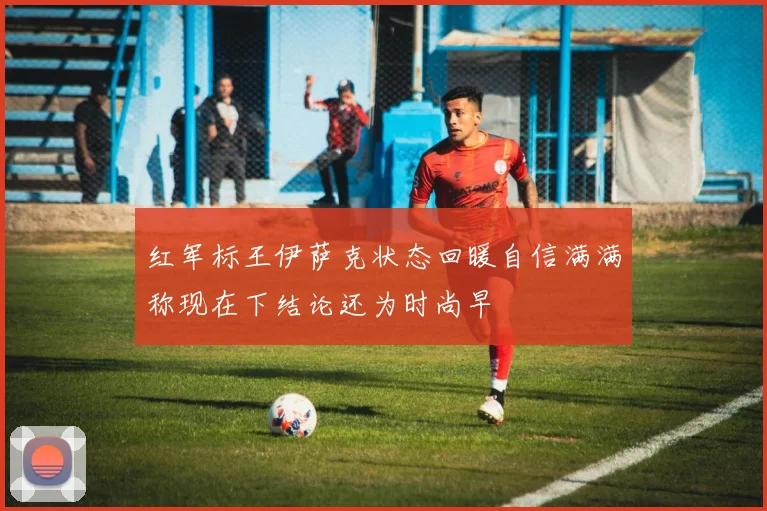 红军标王伊萨克状态回暖自信满满称现在下结论还为时尚早