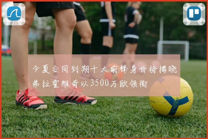 今夏合同到期十大前锋身价榜揭晓弗拉霍维奇以3500万欧领衔
