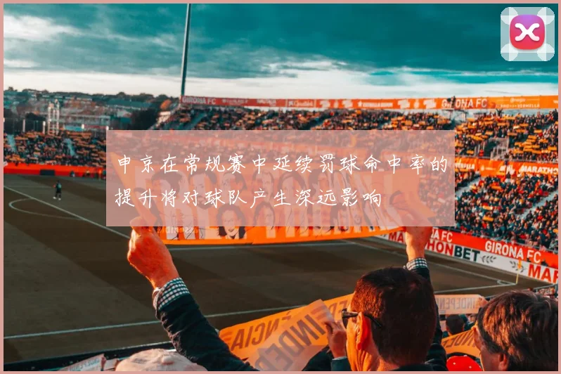 申京在常规赛中延续罚球命中率的提升将对球队产生深远影响