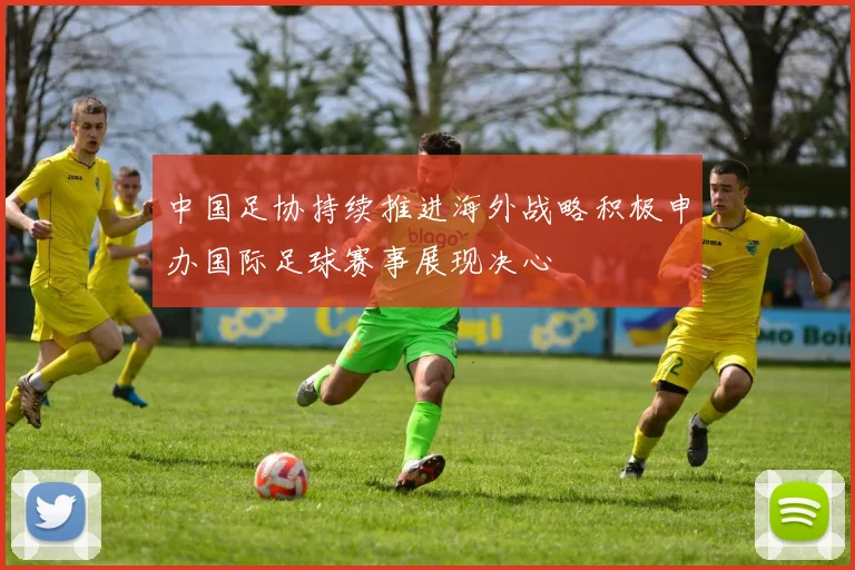中国足协持续推进海外战略积极申办国际足球赛事展现决心