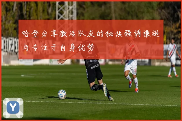 哈登分享激活队友的秘诀强调谦逊与专注于自身优势