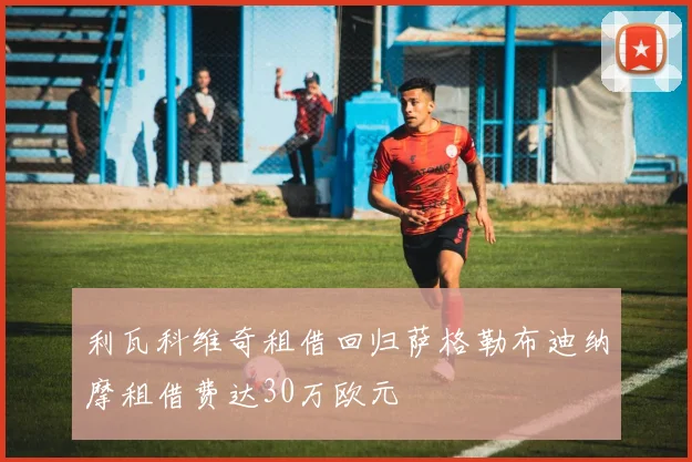 利瓦科维奇租借回归萨格勒布迪纳摩租借费达30万欧元