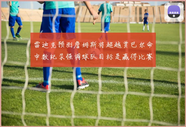 雷迪克预测詹姆斯将超越贾巴尔命中数纪录强调球队目标是赢得比赛