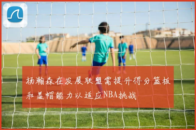 杨瀚森在发展联盟需提升得分篮板和盖帽能力以适应NBA挑战