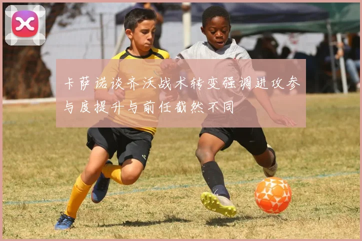 卡萨诺谈齐沃战术转变强调进攻参与度提升与前任截然不同