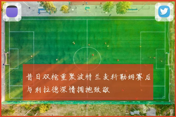 昔日双枪重聚波特兰麦科勒姆赛后与利拉德深情拥抱致敬