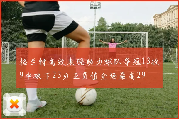 格兰特高效表现助力球队争冠13投9中砍下23分正负值全场最高29