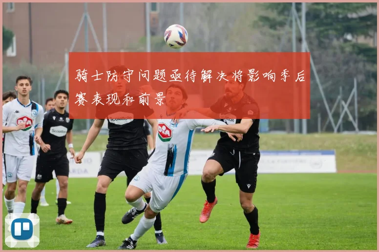 骑士防守问题亟待解决将影响季后赛表现和前景