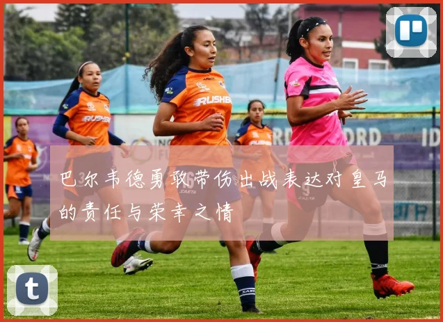 巴尔韦德勇敢带伤出战表达对皇马的责任与荣幸之情