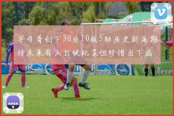 字母哥创下30分10板5助历史新高期待未来有人打破纪录但珍惜当下成就