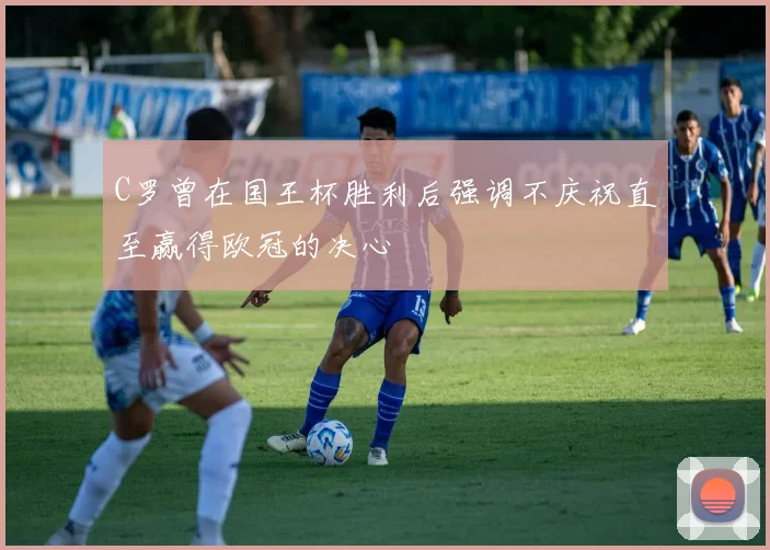 C罗曾在国王杯胜利后强调不庆祝直至赢得欧冠的决心