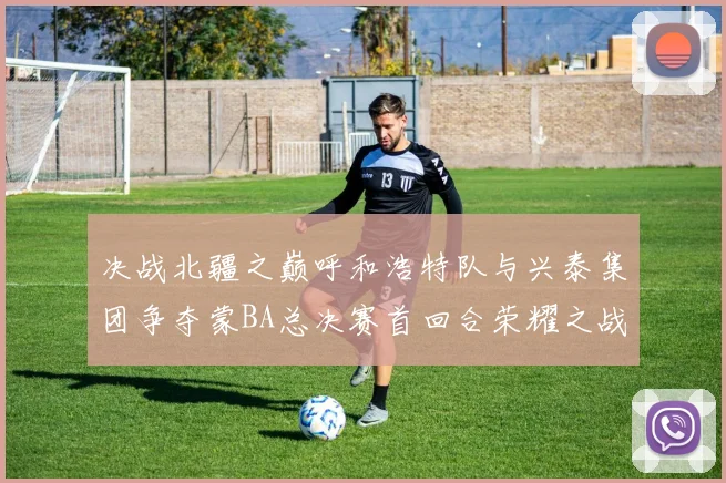 决战北疆之巅呼和浩特队与兴泰集团争夺蒙BA总决赛首回合荣耀之战今晚开启