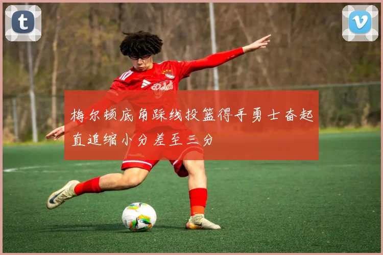 梅尔顿底角踩线投篮得手勇士奋起直追缩小分差至三分