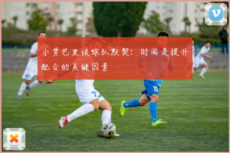 小贾巴里谈球队默契：时间是提升配合的关键因素