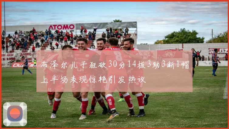 布泽尔儿子狂砍30分14板3助3断1帽上半场表现惊艳引发热议