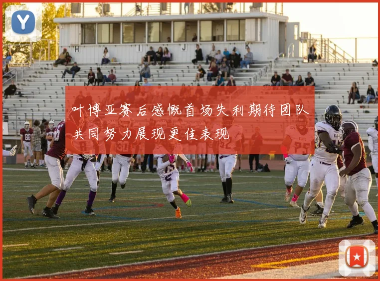 叶博亚赛后感慨首场失利期待团队共同努力展现更佳表现