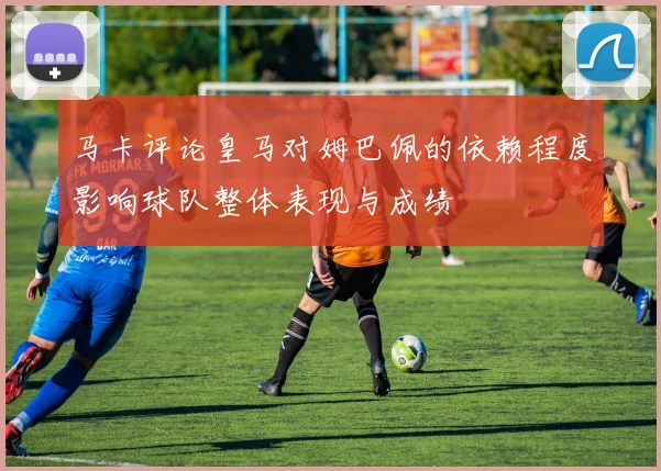 马卡评论皇马对姆巴佩的依赖程度影响球队整体表现与成绩