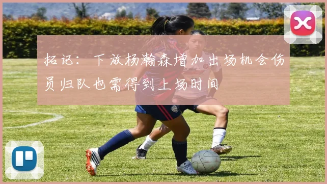 拓记：下放杨瀚森增加出场机会伤员归队也需得到上场时间